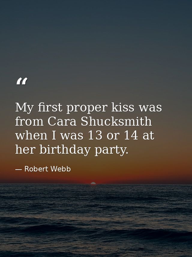 My first proper kiss was from Cara Shucksmith when I was 13 or 14 at her birthday party. — Robert Webb