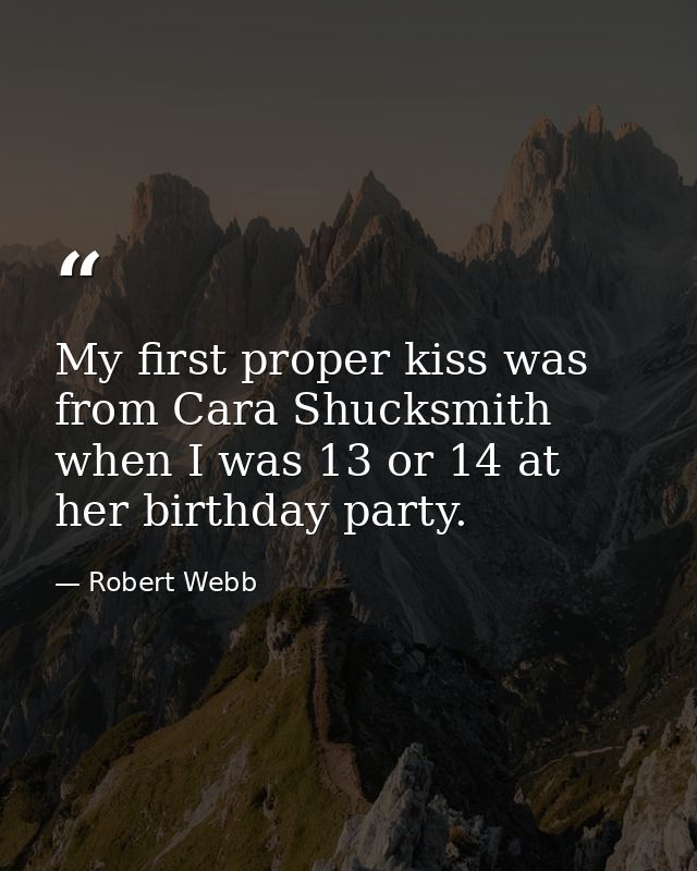 My first proper kiss was from Cara Shucksmith when I was 13 or 14 at her birthday party. — Robert Webb