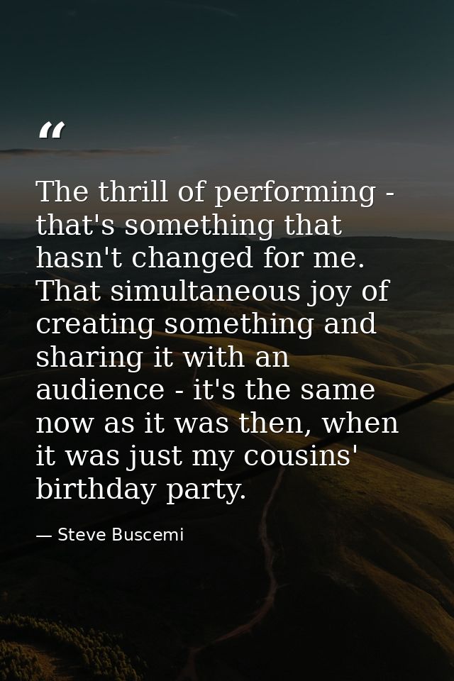 The thrill of performing - that's something that hasn't changed for me. That simultaneous joy of creating something and  — Steve Buscemi