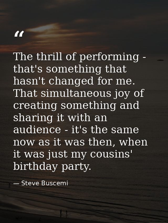 The thrill of performing - that's something that hasn't changed for me. That simultaneous joy of creating something and  — Steve Buscemi