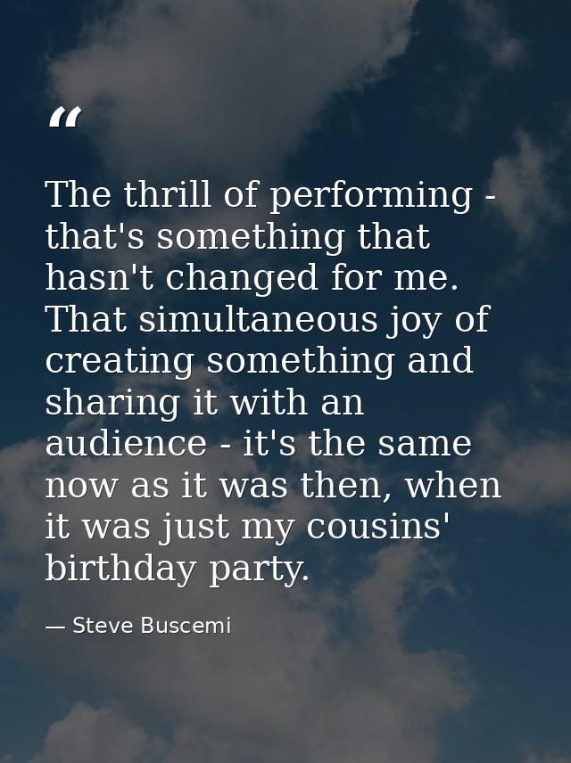 The thrill of performing - that's something that hasn't changed for me. That simultaneous joy of creating something and  — Steve Buscemi