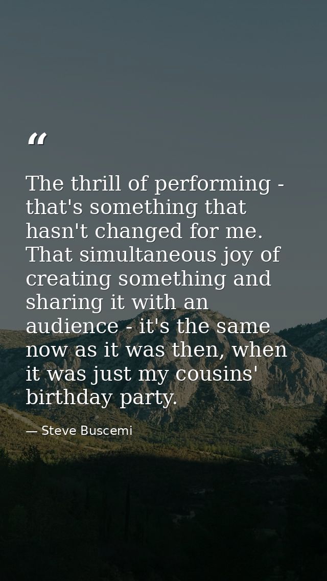 The thrill of performing - that's something that hasn't changed for me. That simultaneous joy of creating something and  — Steve Buscemi