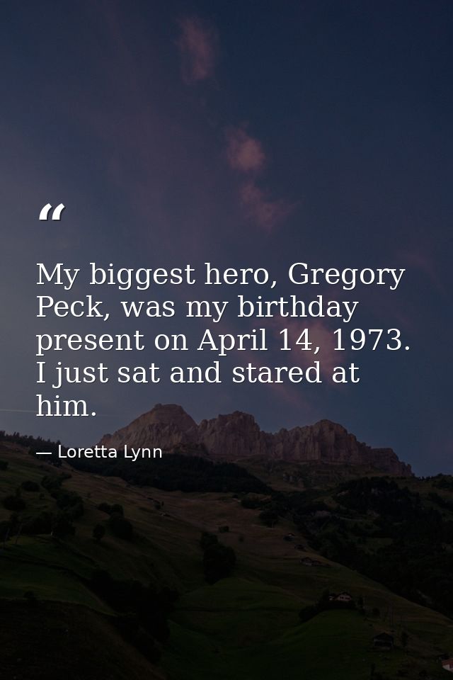 My biggest hero, Gregory Peck, was my birthday present on April 14, 1973. I just sat and stared at him. — Loretta Lynn