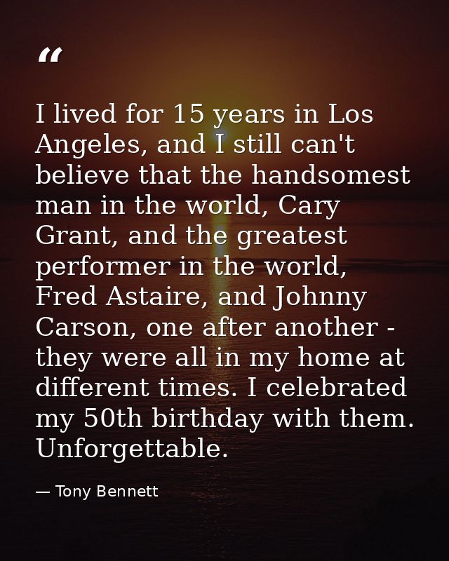 I lived for 15 years in Los Angeles, and I still can't believe that the handsomest man in the world, Cary Grant, and the — Tony Bennett