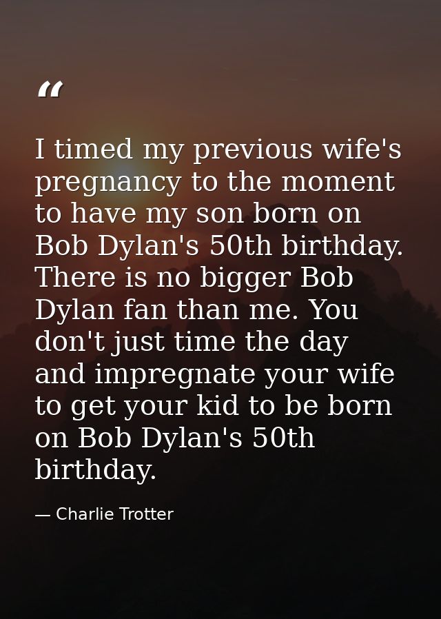 I timed my previous wife's pregnancy to the moment to have my son born on Bob Dylan's 50th birthday. There is no bigger  — Charlie Trotter