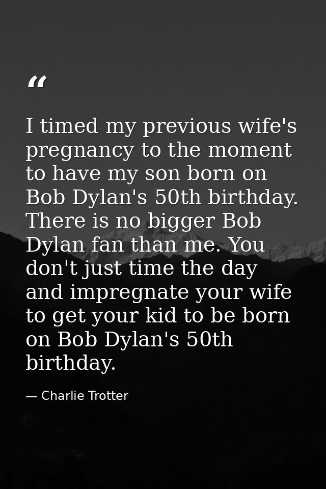 I timed my previous wife's pregnancy to the moment to have my son born on Bob Dylan's 50th birthday. There is no bigger  — Charlie Trotter