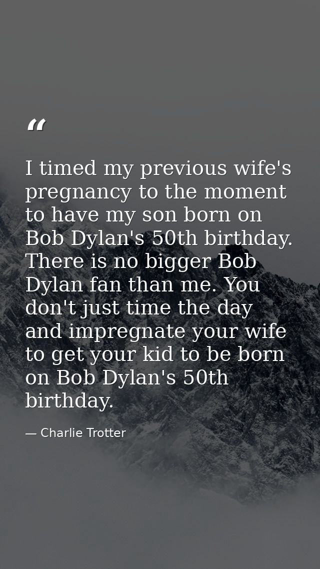 I timed my previous wife's pregnancy to the moment to have my son born on Bob Dylan's 50th birthday. There is no bigger  — Charlie Trotter