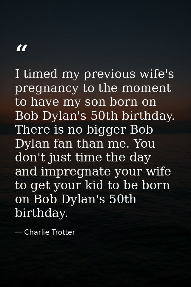 I timed my previous wife's pregnancy to the moment to have my son born on Bob Dylan's 50th birthday. There is no bigger  — Charlie Trotter