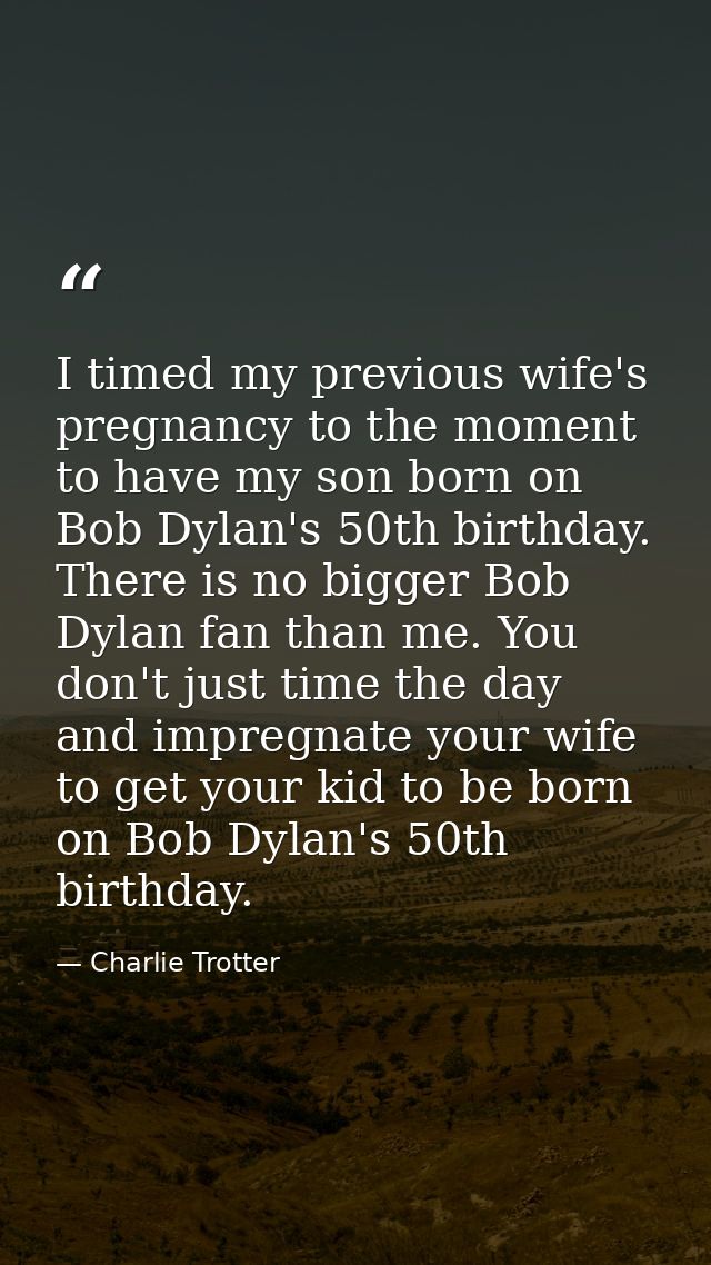 I timed my previous wife's pregnancy to the moment to have my son born on Bob Dylan's 50th birthday. There is no bigger  — Charlie Trotter