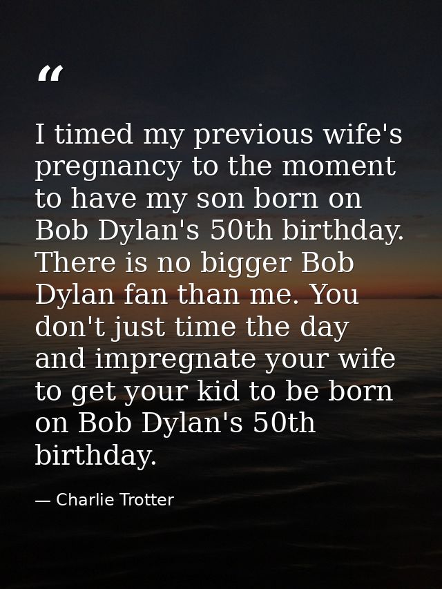 I timed my previous wife's pregnancy to the moment to have my son born on Bob Dylan's 50th birthday. There is no bigger  — Charlie Trotter