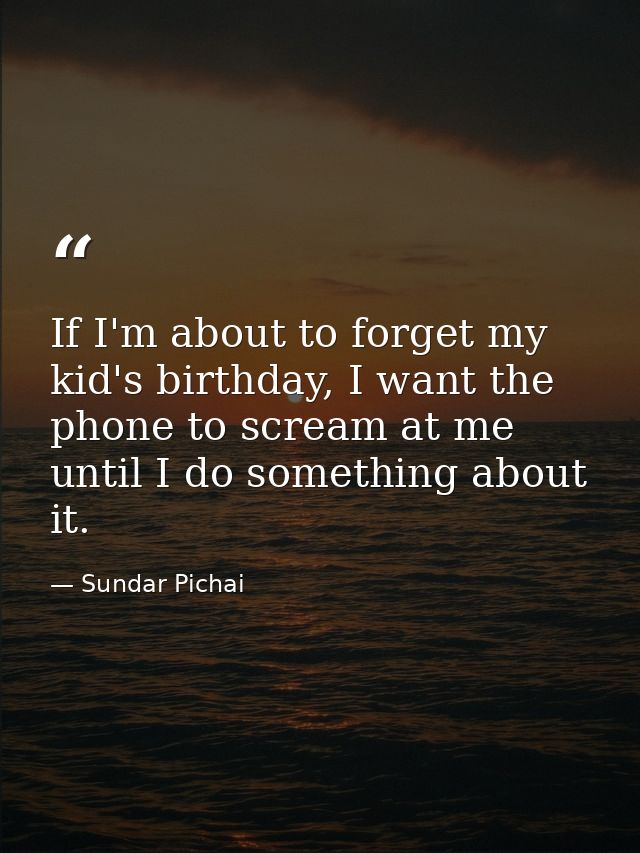 If I'm about to forget my kid's birthday, I want the phone to scream at me until I do something about it. — Sundar Pichai