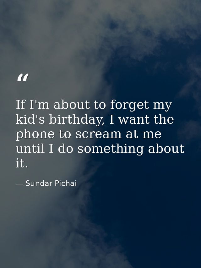 If I'm about to forget my kid's birthday, I want the phone to scream at me until I do something about it. — Sundar Pichai