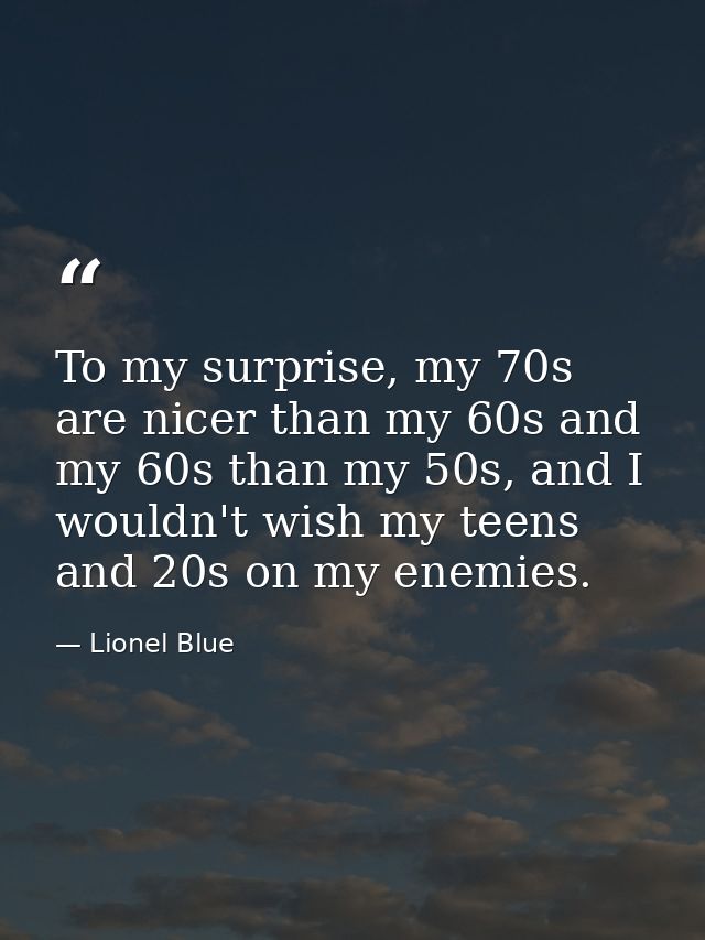 To my surprise, my 70s are nicer than my 60s and my 60s than my 50s, and I wouldn't wish my teens and 20s on my enemies. — Lionel Blue