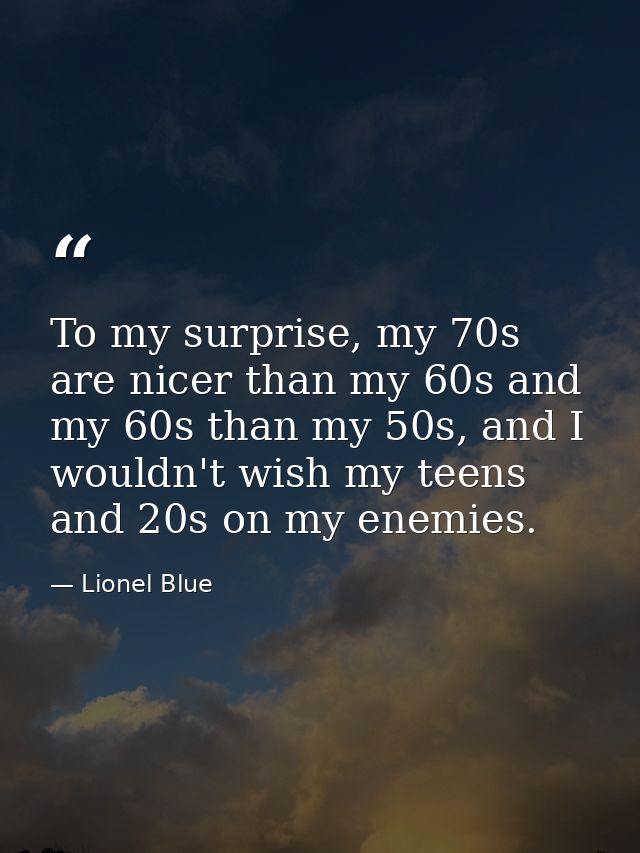 To my surprise, my 70s are nicer than my 60s and my 60s than my 50s, and I wouldn't wish my teens and 20s on my enemies. — Lionel Blue