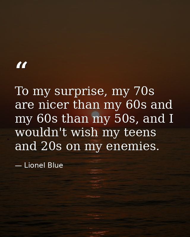 To my surprise, my 70s are nicer than my 60s and my 60s than my 50s, and I wouldn't wish my teens and 20s on my enemies. — Lionel Blue