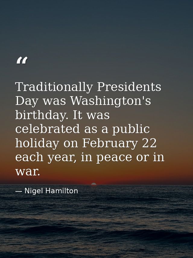 Traditionally Presidents Day was Washington's birthday. It was celebrated as a public holiday on February 22 each year,  — Nigel Hamilton
