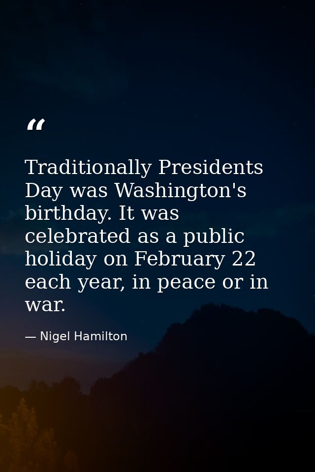 Traditionally Presidents Day was Washington's birthday. It was celebrated as a public holiday on February 22 each year,  — Nigel Hamilton