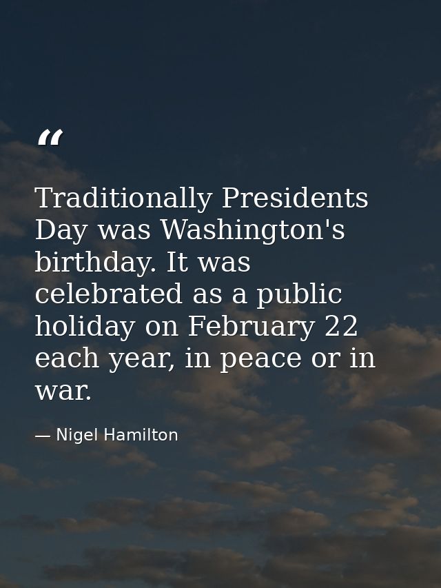 Traditionally Presidents Day was Washington's birthday. It was celebrated as a public holiday on February 22 each year,  — Nigel Hamilton