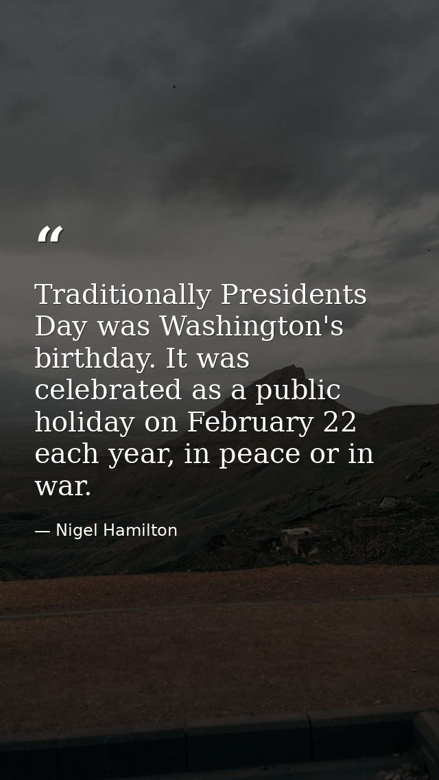 Traditionally Presidents Day was Washington's birthday. It was celebrated as a public holiday on February 22 each year,  — Nigel Hamilton