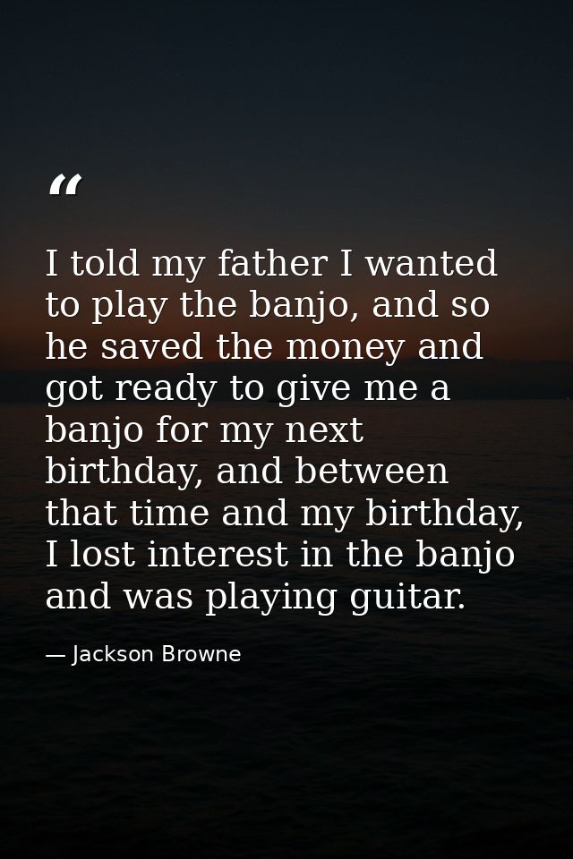 I told my father I wanted to play the banjo, and so he saved the money and got ready to give me a banjo for my next birt — Jackson Browne