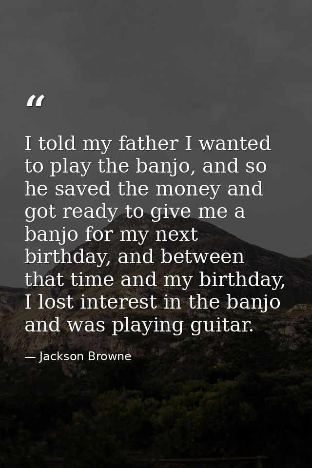 I told my father I wanted to play the banjo, and so he saved the money and got ready to give me a banjo for my next birt — Jackson Browne