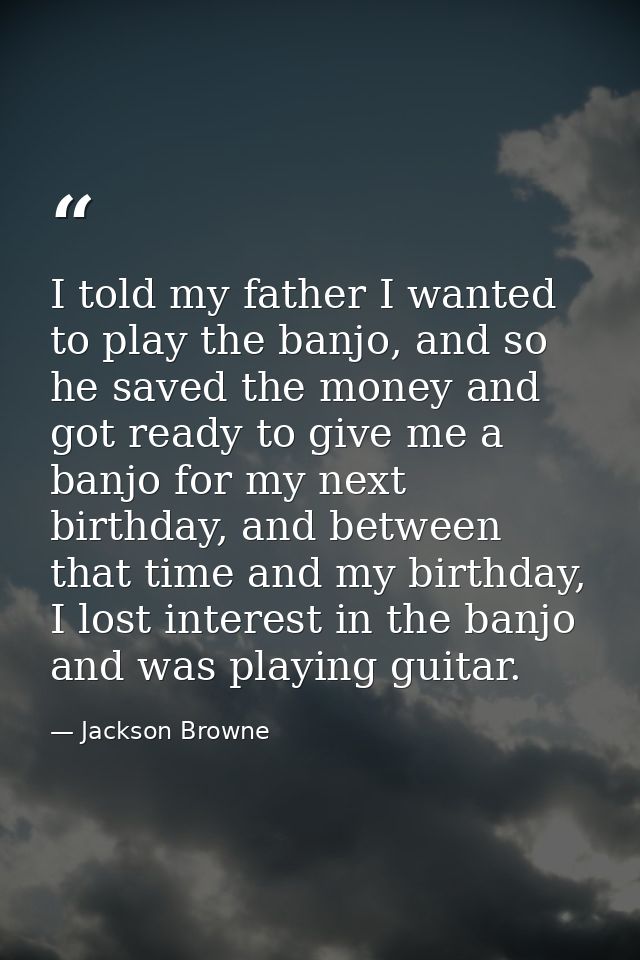 I told my father I wanted to play the banjo, and so he saved the money and got ready to give me a banjo for my next birt — Jackson Browne