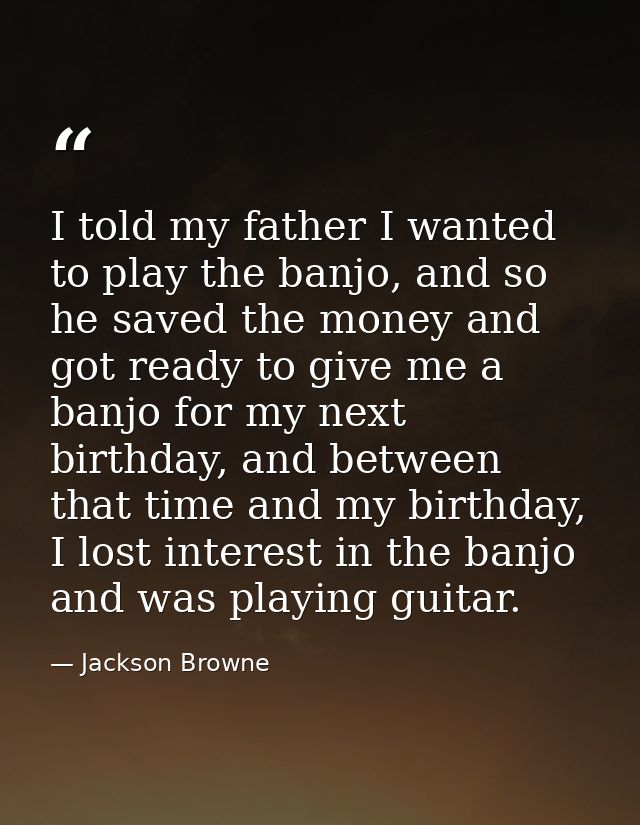 I told my father I wanted to play the banjo, and so he saved the money and got ready to give me a banjo for my next birt — Jackson Browne