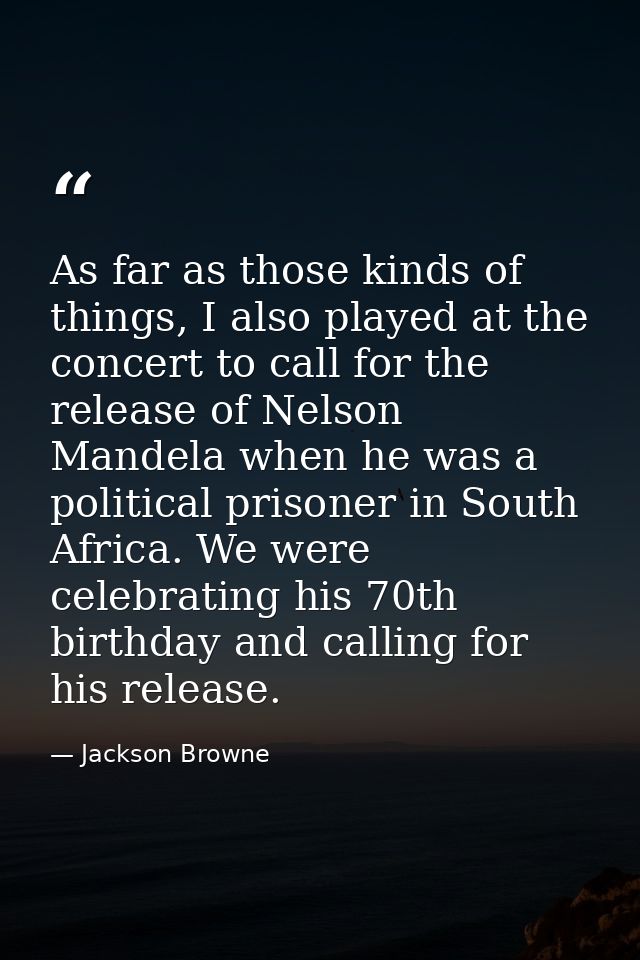 As far as those kinds of things, I also played at the concert to call for the release of Nelson Mandela when he was a po — Jackson Browne