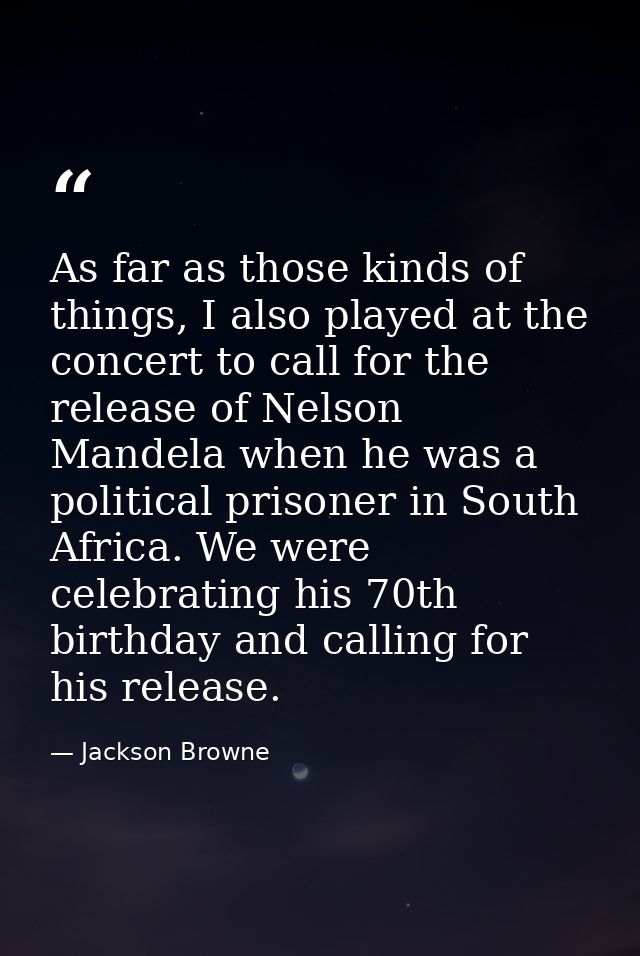 As far as those kinds of things, I also played at the concert to call for the release of Nelson Mandela when he was a po — Jackson Browne