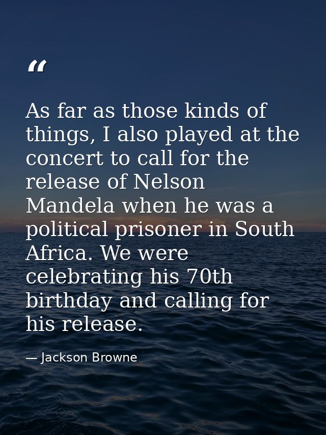 As far as those kinds of things, I also played at the concert to call for the release of Nelson Mandela when he was a po — Jackson Browne