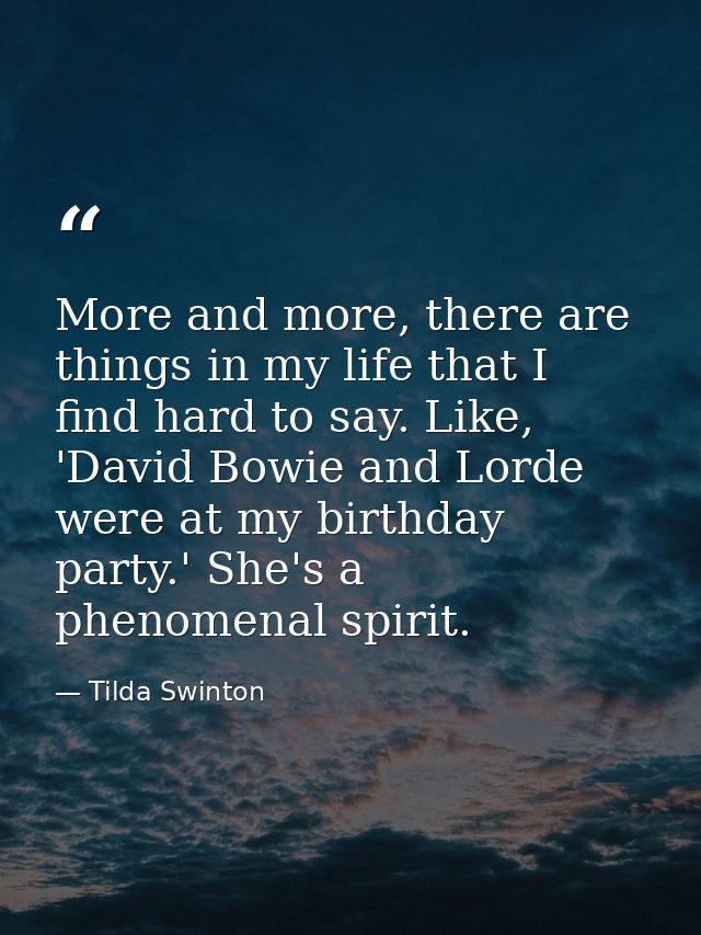 More and more, there are things in my life that I find hard to say. Like, 'David Bowie and Lorde were at my birthday par — Tilda Swinton