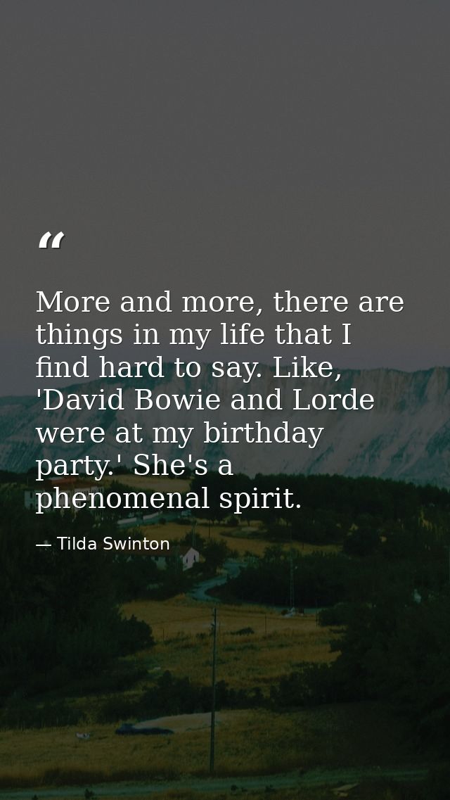 More and more, there are things in my life that I find hard to say. Like, 'David Bowie and Lorde were at my birthday par — Tilda Swinton
