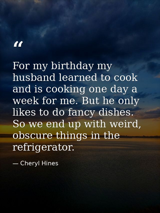 For my birthday my husband learned to cook and is cooking one day a week for me. But he only likes to do fancy dishes. S — Cheryl Hines