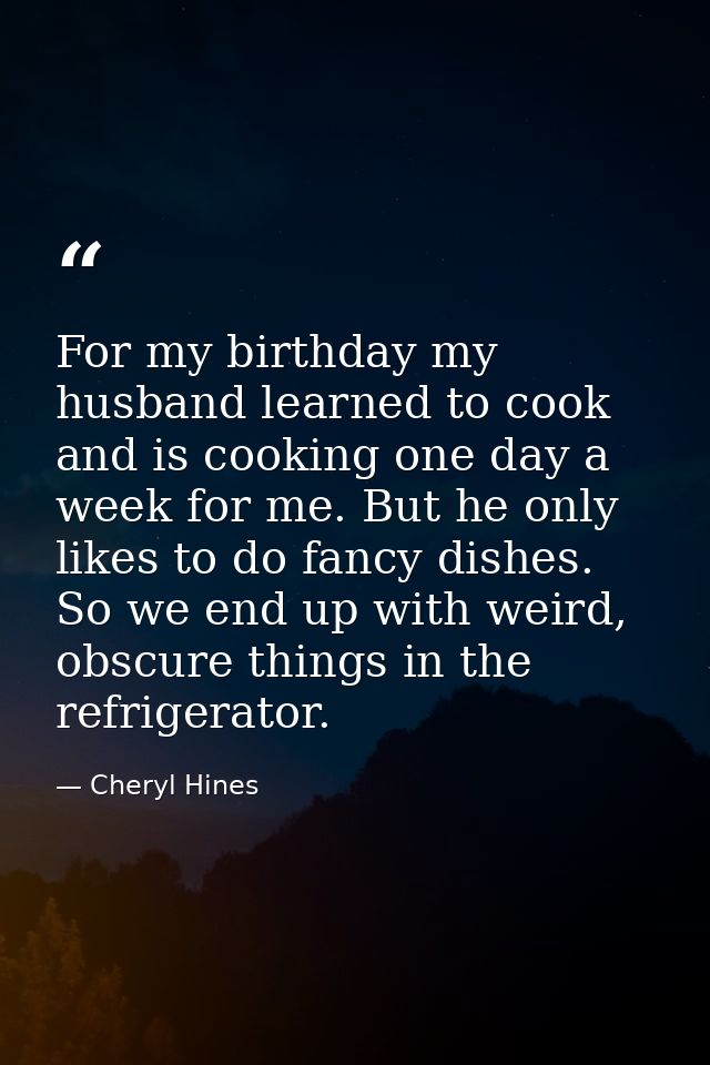 For my birthday my husband learned to cook and is cooking one day a week for me. But he only likes to do fancy dishes. S — Cheryl Hines