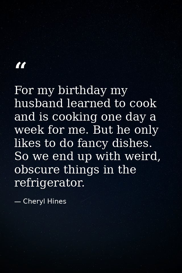 For my birthday my husband learned to cook and is cooking one day a week for me. But he only likes to do fancy dishes. S — Cheryl Hines