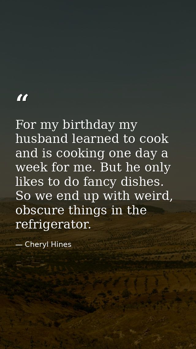 For my birthday my husband learned to cook and is cooking one day a week for me. But he only likes to do fancy dishes. S — Cheryl Hines