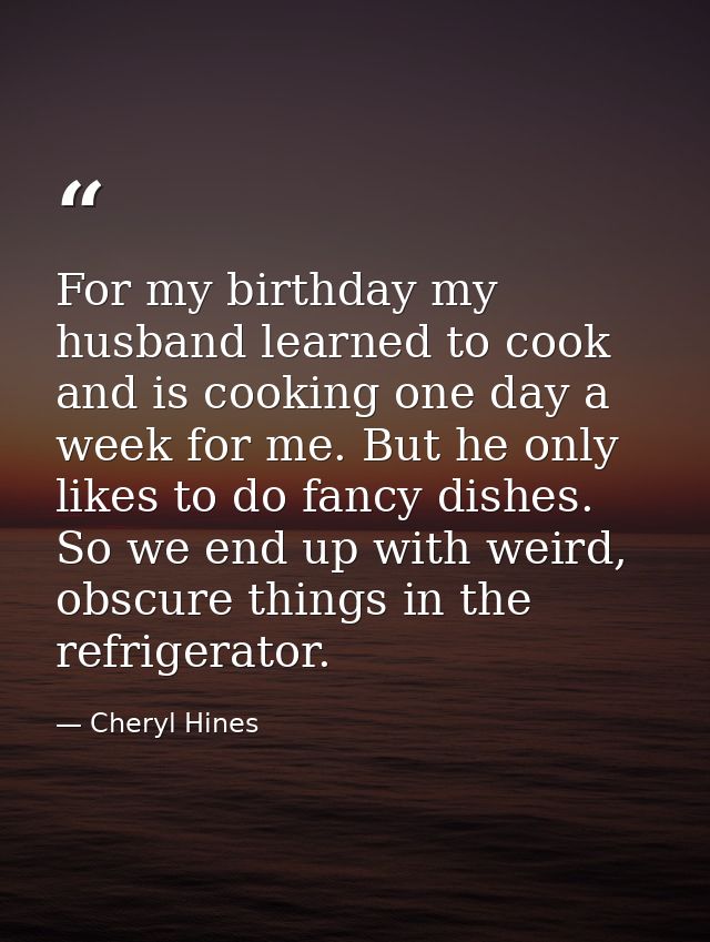 For my birthday my husband learned to cook and is cooking one day a week for me. But he only likes to do fancy dishes. S — Cheryl Hines