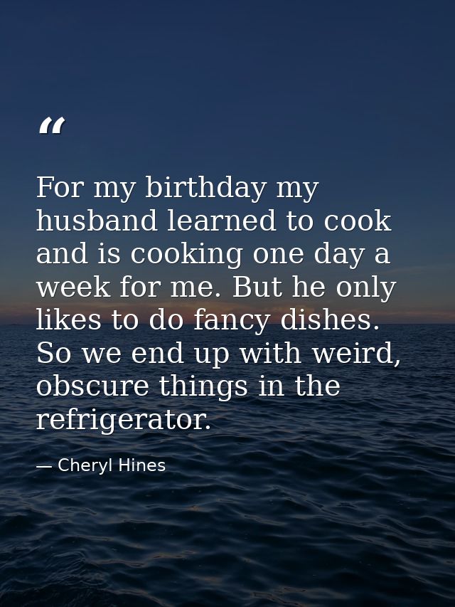For my birthday my husband learned to cook and is cooking one day a week for me. But he only likes to do fancy dishes. S — Cheryl Hines