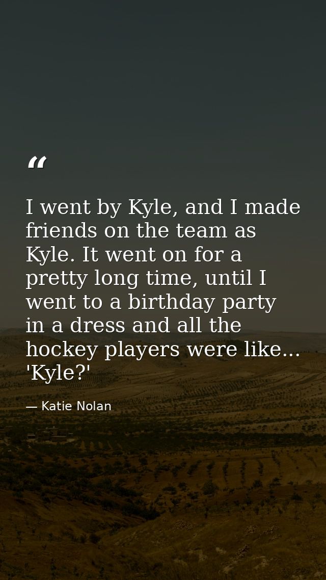 I went by Kyle, and I made friends on the team as Kyle. It went on for a pretty long time, until I went to a birthday pa — Katie Nolan