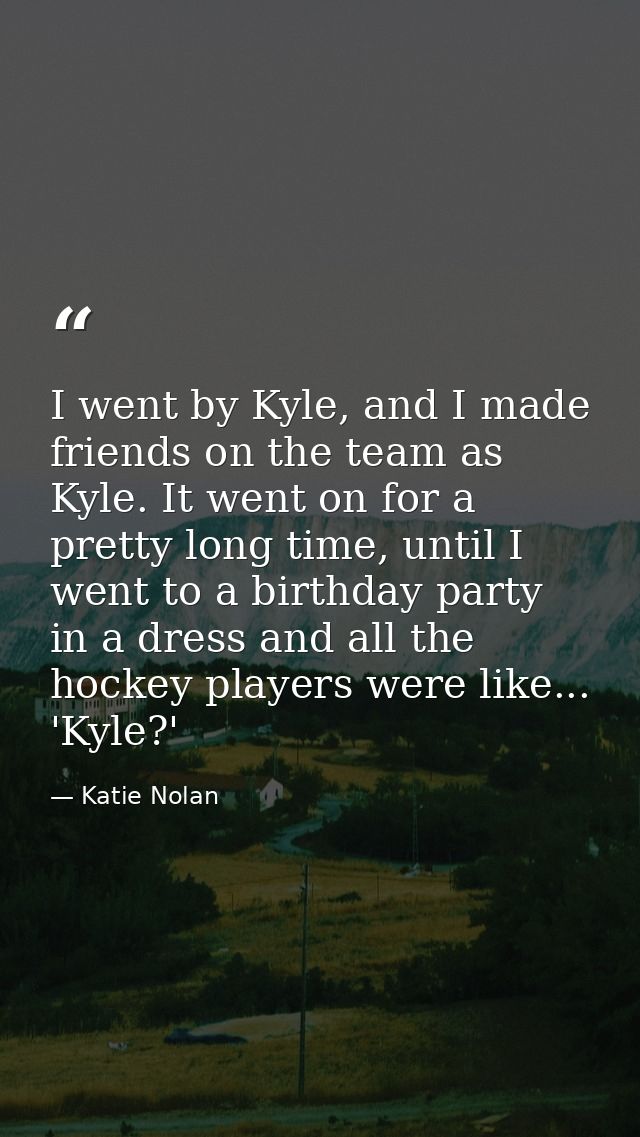 I went by Kyle, and I made friends on the team as Kyle. It went on for a pretty long time, until I went to a birthday pa — Katie Nolan
