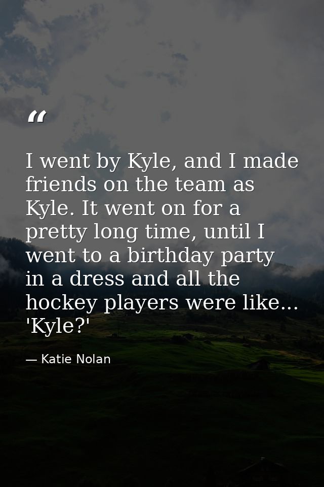 I went by Kyle, and I made friends on the team as Kyle. It went on for a pretty long time, until I went to a birthday pa — Katie Nolan