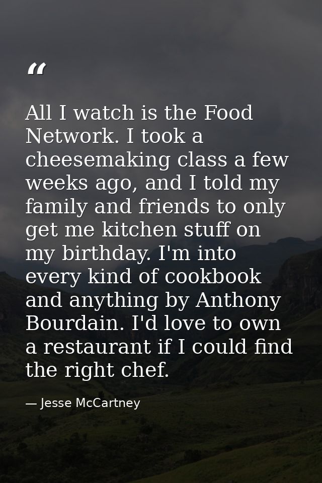 All I watch is the Food Network. I took a cheesemaking class a few weeks ago, and I told my family and friends to only g — Jesse McCartney