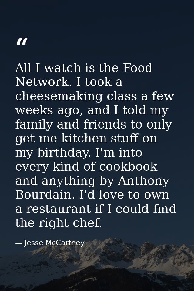 All I watch is the Food Network. I took a cheesemaking class a few weeks ago, and I told my family and friends to only g — Jesse McCartney