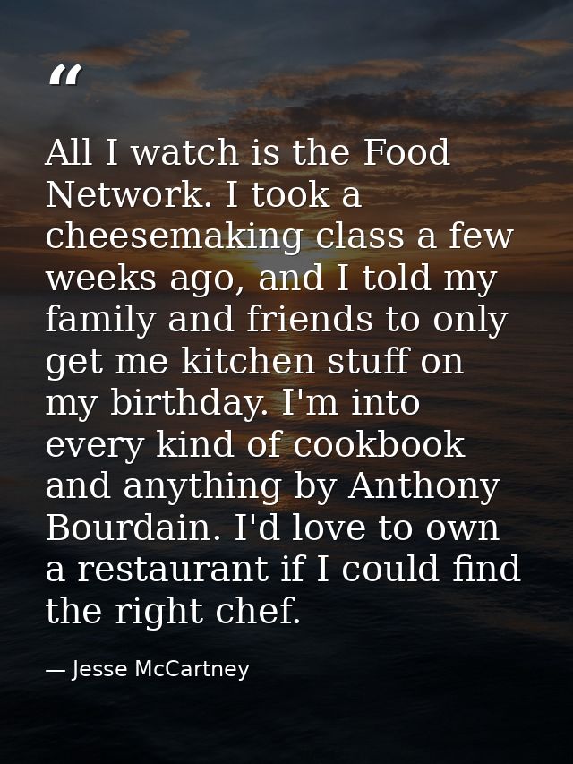 All I watch is the Food Network. I took a cheesemaking class a few weeks ago, and I told my family and friends to only g — Jesse McCartney