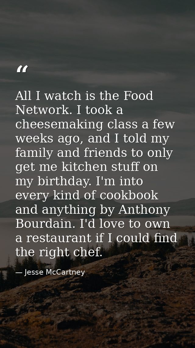 All I watch is the Food Network. I took a cheesemaking class a few weeks ago, and I told my family and friends to only g — Jesse McCartney
