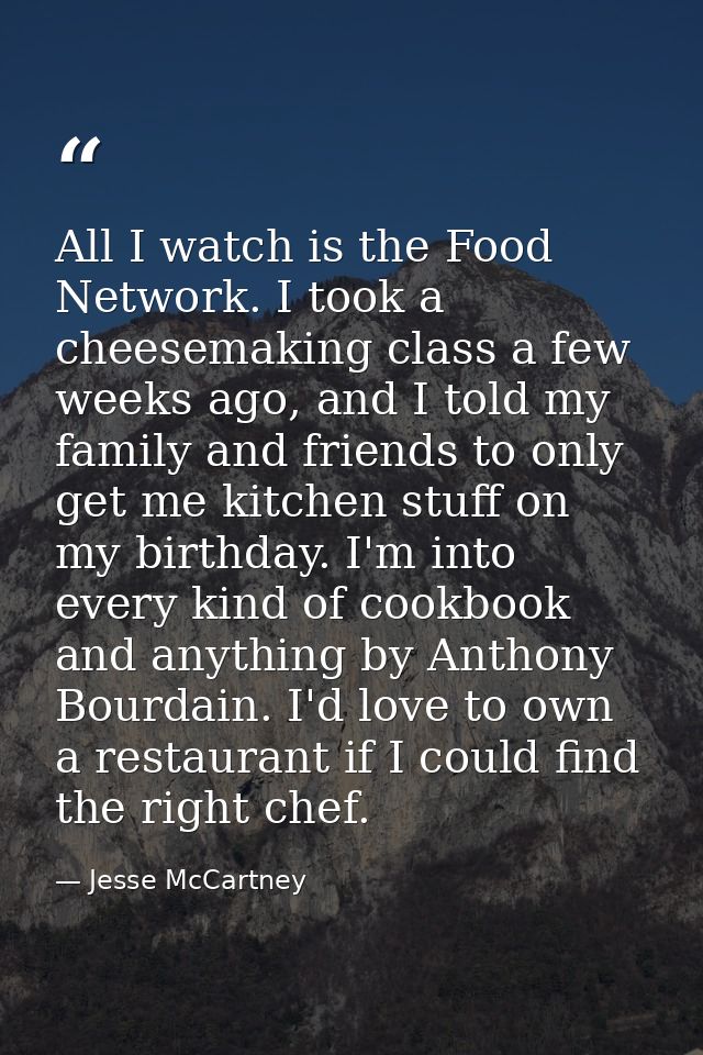 All I watch is the Food Network. I took a cheesemaking class a few weeks ago, and I told my family and friends to only g — Jesse McCartney