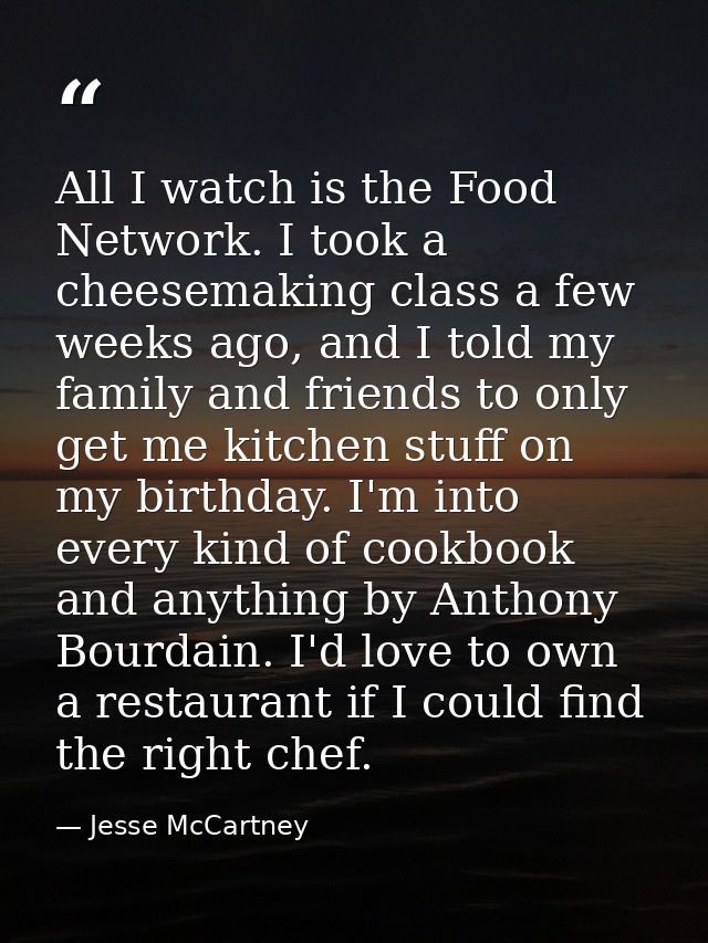 All I watch is the Food Network. I took a cheesemaking class a few weeks ago, and I told my family and friends to only g — Jesse McCartney