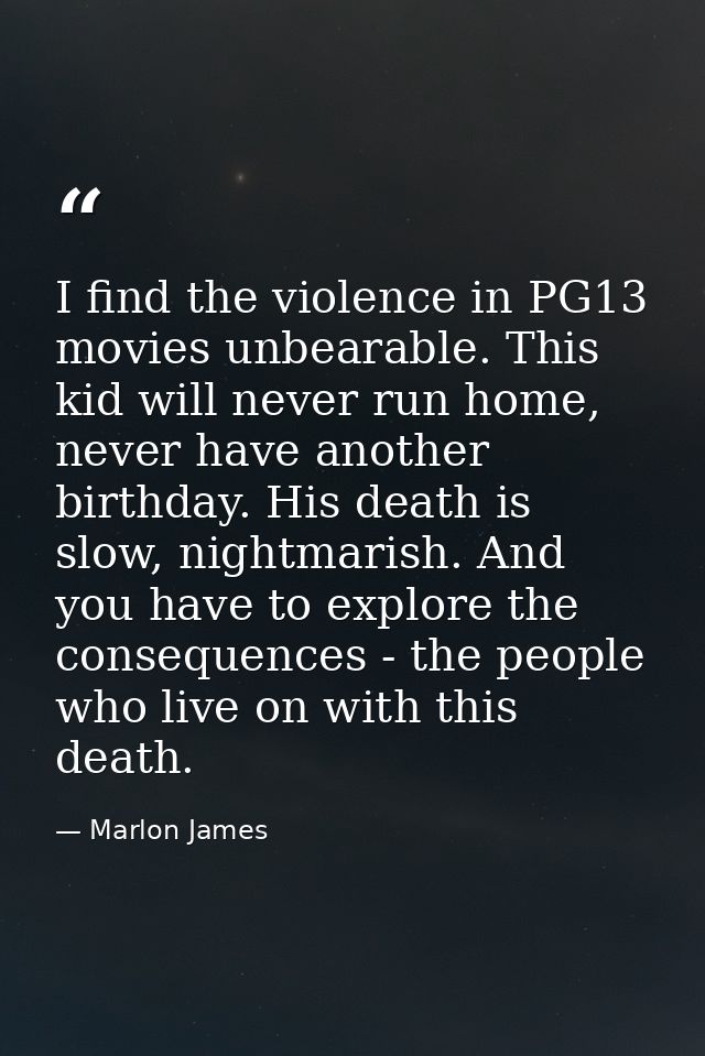 I find the violence in PG13 movies unbearable. This kid will never run home, never have another birthday. His death is s — Marlon James
