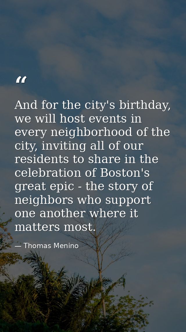 And for the city's birthday, we will host events in every neighborhood of the city, inviting all of our residents to sha — Thomas Menino