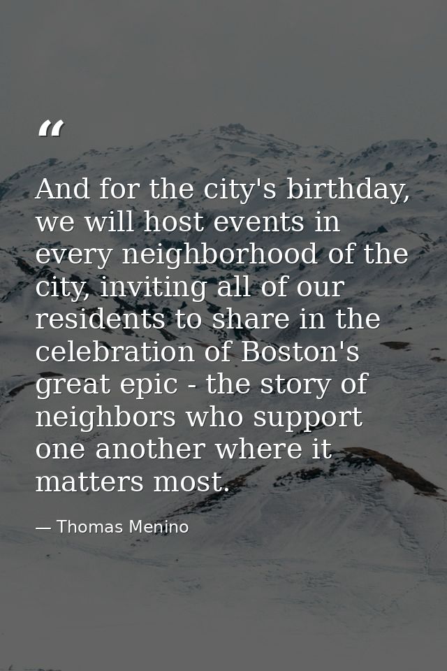 And for the city's birthday, we will host events in every neighborhood of the city, inviting all of our residents to sha — Thomas Menino